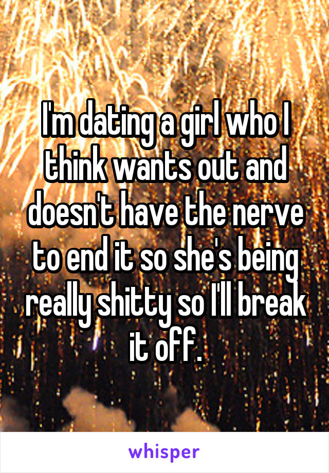 I'm dating a girl who I think wants out and doesn't have the nerve to end it so she's being really shitty so I'll break it off.