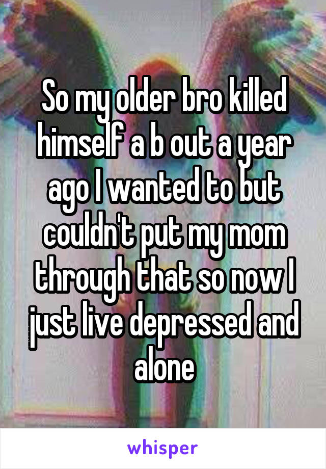 So my older bro killed himself a b out a year ago I wanted to but couldn't put my mom through that so now I just live depressed and alone