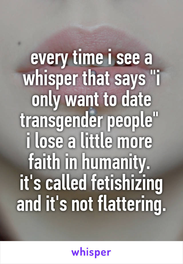 every time i see a whisper that says "i only want to date transgender people" 
i lose a little more 
faith in humanity. 
it's called fetishizing
and it's not flattering.