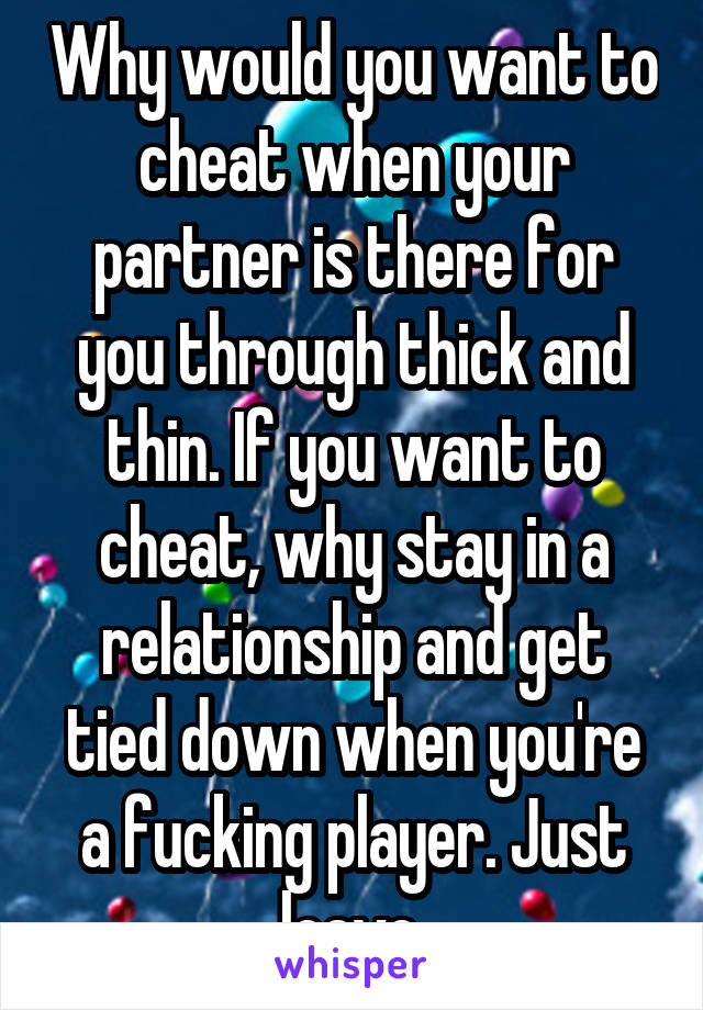 Why would you want to cheat when your partner is there for you through thick and thin. If you want to cheat, why stay in a relationship and get tied down when you're a fucking player. Just leave.