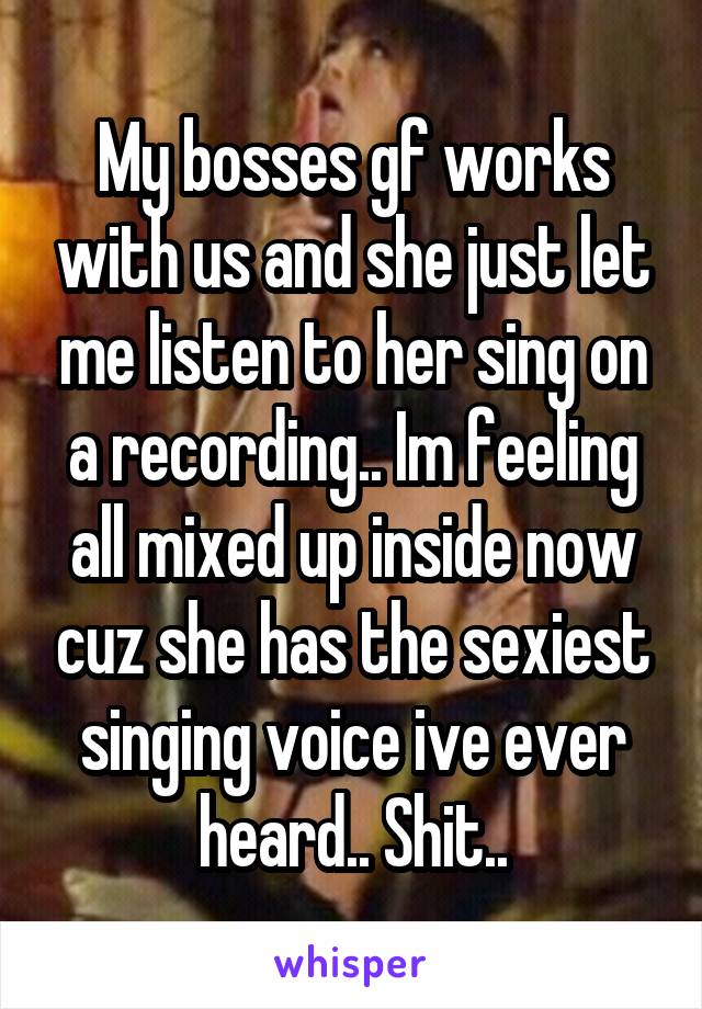 My bosses gf works with us and she just let me listen to her sing on a recording.. Im feeling all mixed up inside now cuz she has the sexiest singing voice ive ever heard.. Shit..