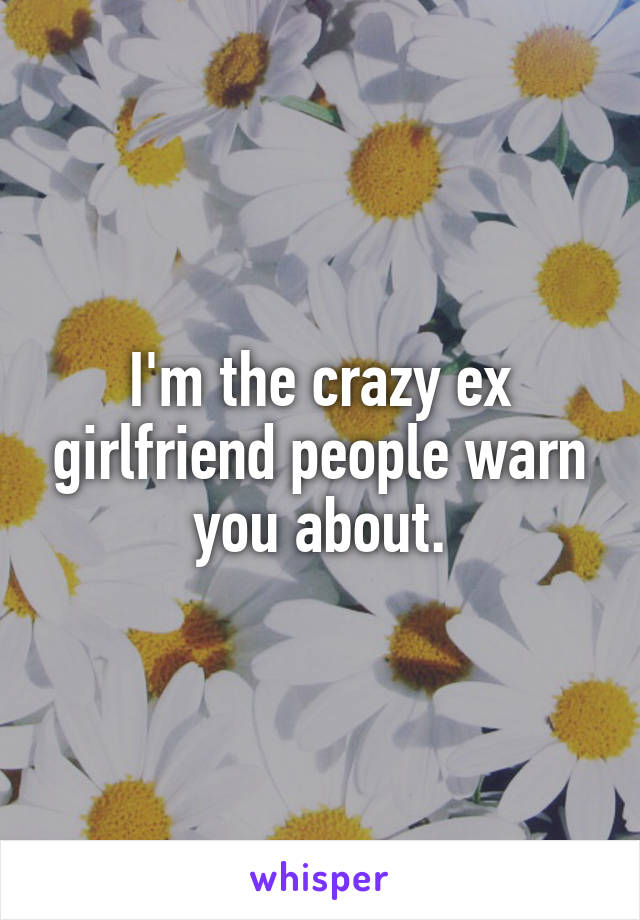 I'm the crazy ex girlfriend people warn you about.