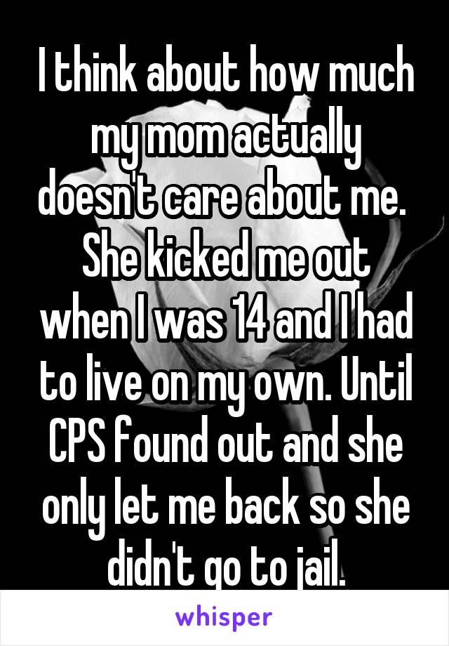 I think about how much my mom actually doesn't care about me. 
She kicked me out when I was 14 and I had to live on my own. Until CPS found out and she only let me back so she didn't go to jail.