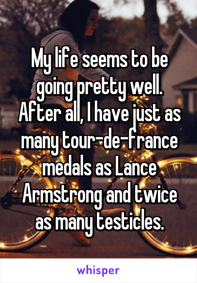 My life seems to be going pretty well. After all, I have just as many tour-de-france medals as Lance Armstrong and twice as many testicles.