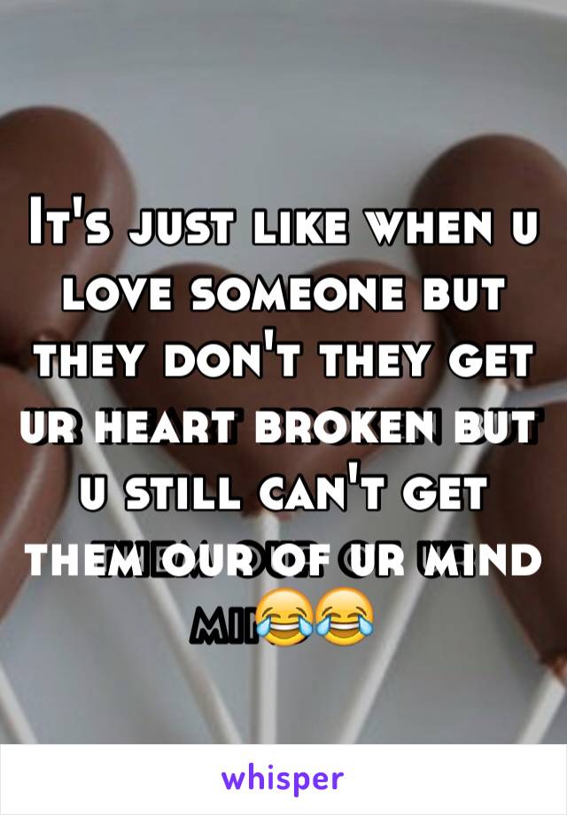 It's just like when u love someone but they don't they get ur heart broken but u still can't get them our of ur mind😂