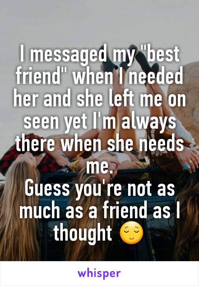 I messaged my "best friend" when I needed her and she left me on seen yet I'm always there when she needs me.
Guess you're not as much as a friend as I thought 😌