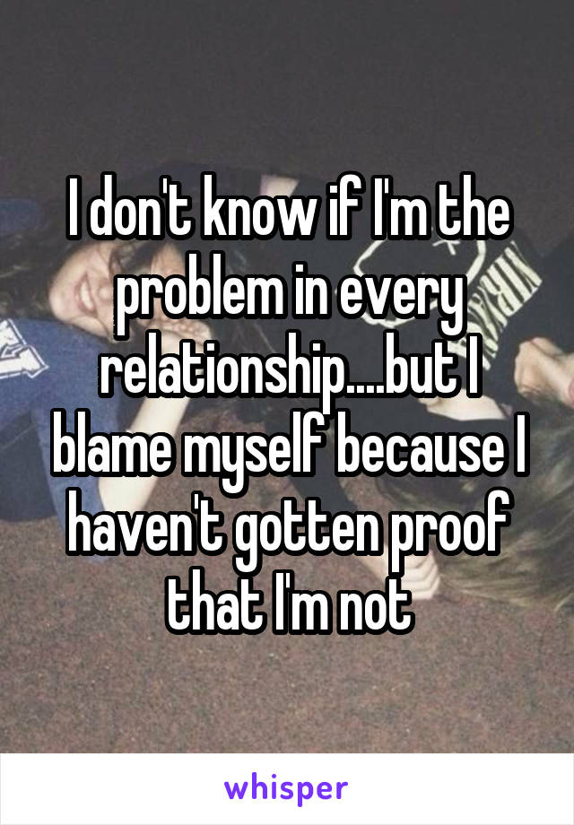 I don't know if I'm the problem in every relationship....but I blame myself because I haven't gotten proof that I'm not