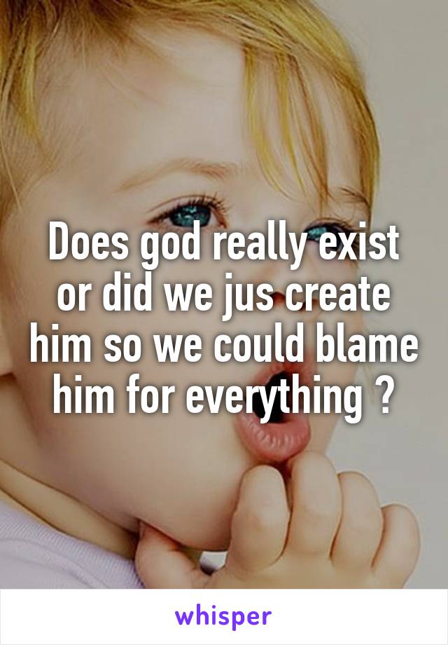 Does god really exist or did we jus create him so we could blame him for everything ?