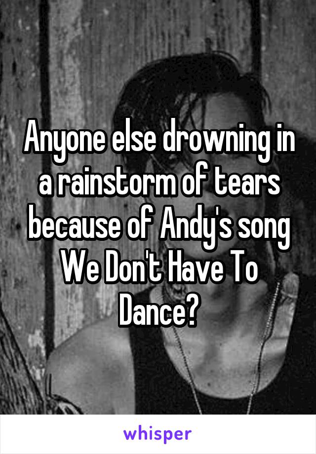 Anyone else drowning in a rainstorm of tears because of Andy's song We Don't Have To Dance?