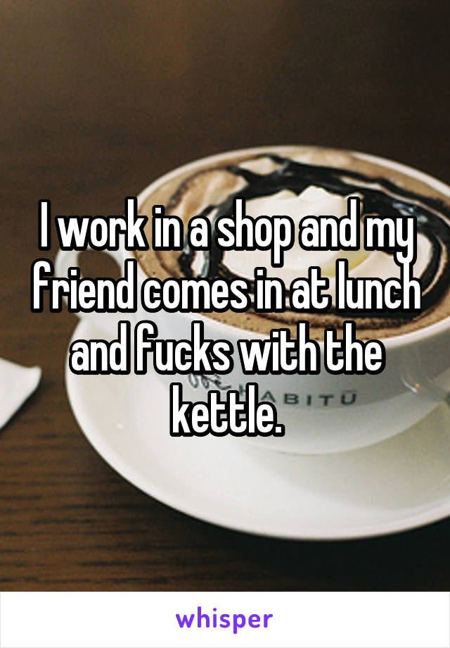 I work in a shop and my friend comes in at lunch and fucks with the kettle.