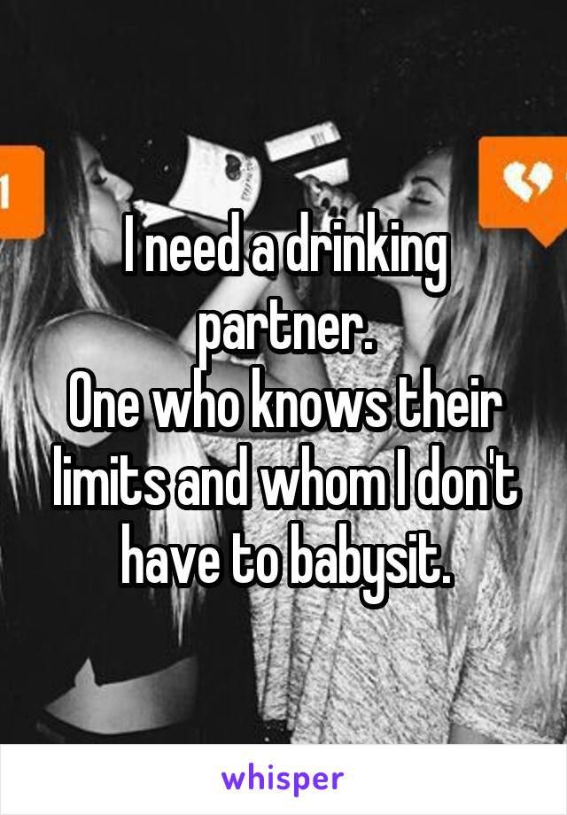 I need a drinking partner.
One who knows their limits and whom I don't have to babysit.