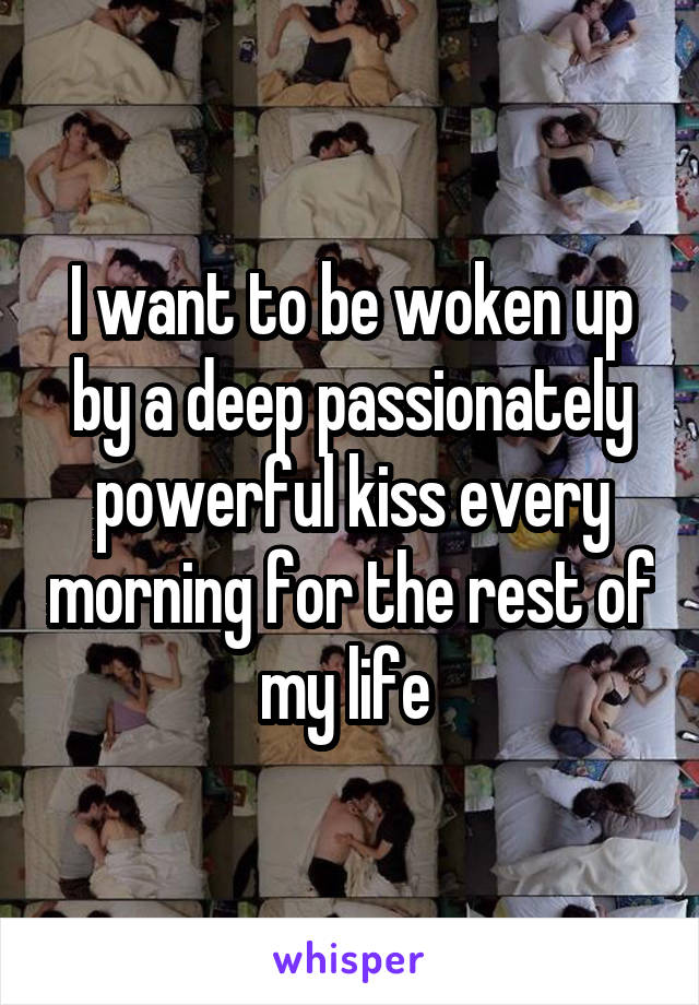 I want to be woken up by a deep passionately powerful kiss every morning for the rest of my life 