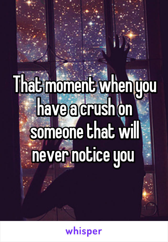 That moment when you have a crush on someone that will never notice you 