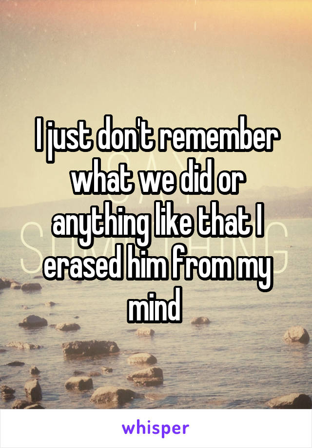 I just don't remember what we did or anything like that I erased him from my mind 