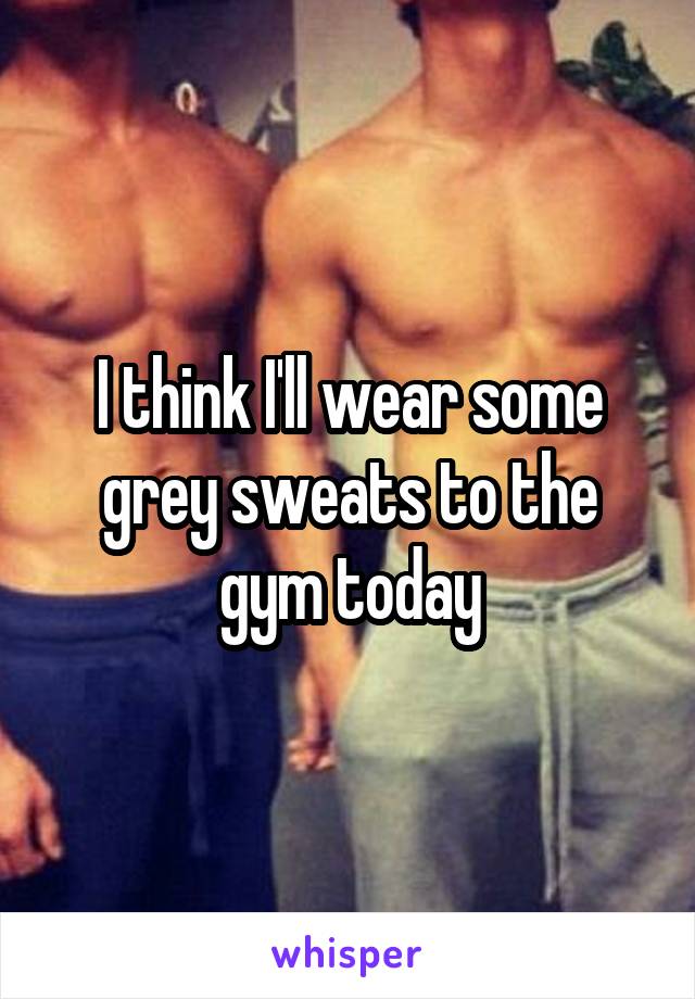 I think I'll wear some grey sweats to the gym today