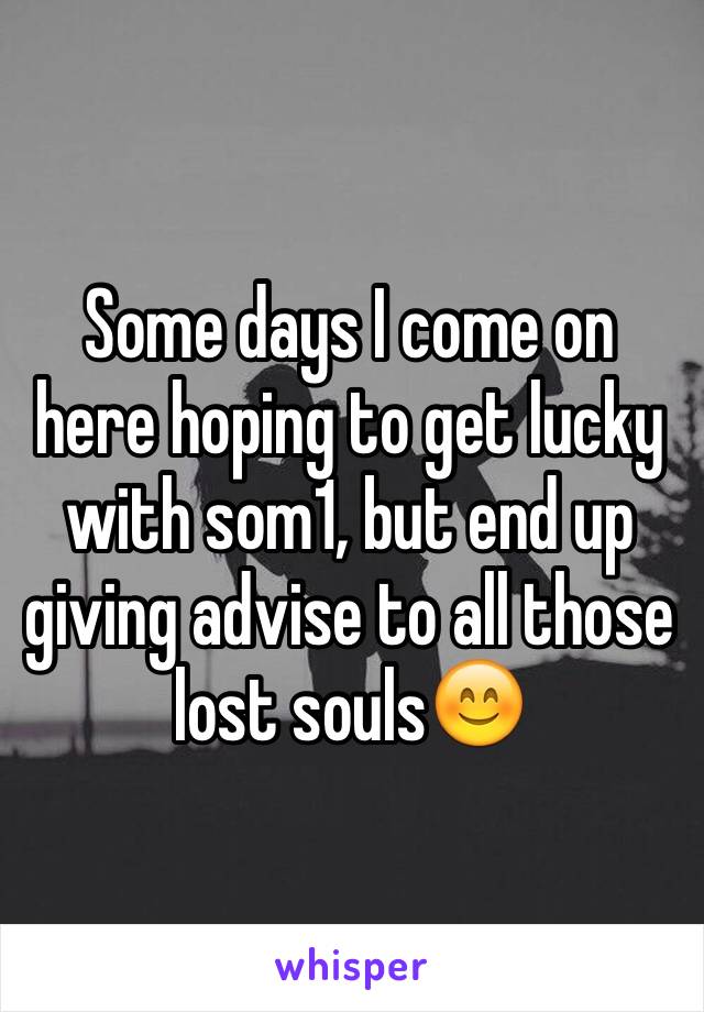 Some days I come on here hoping to get lucky with som1, but end up giving advise to all those lost souls😊