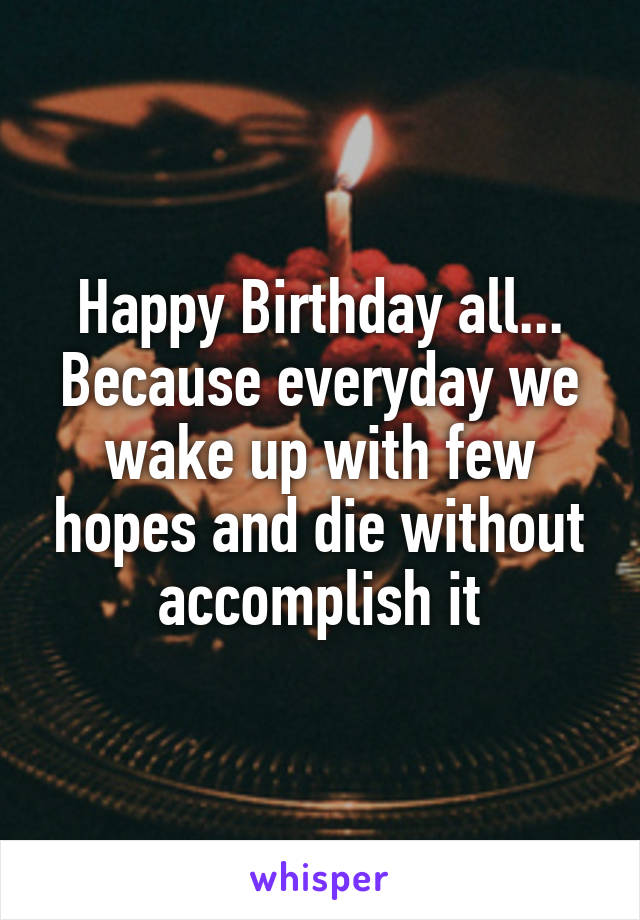 Happy Birthday all...
Because everyday we wake up with few hopes and die without accomplish it