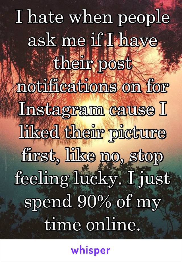 I hate when people ask me if I have their post notifications on for Instagram cause I liked their picture first, like no, stop feeling lucky. I just spend 90% of my time online.
