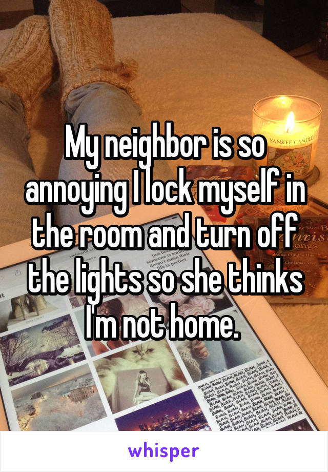 My neighbor is so annoying I lock myself in the room and turn off the lights so she thinks I'm not home. 
