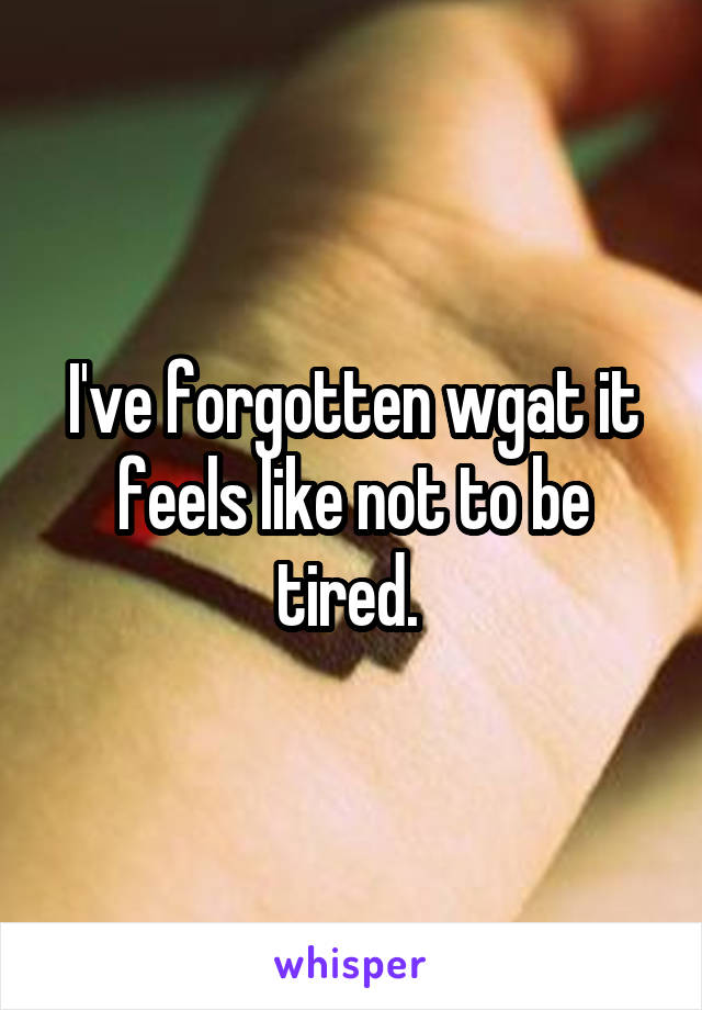 I've forgotten wgat it feels like not to be tired. 