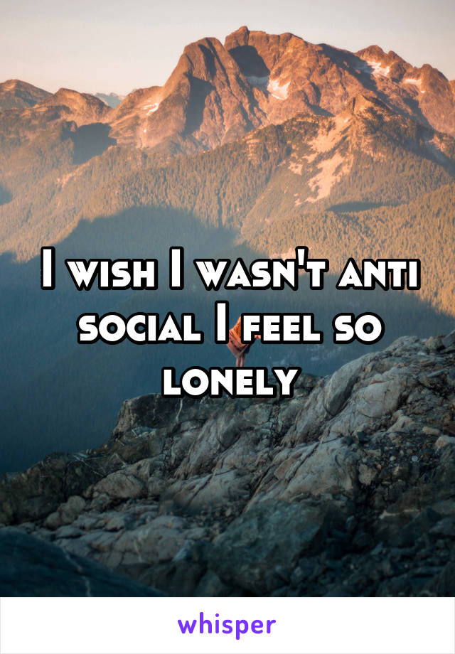 I wish I wasn't anti social I feel so lonely