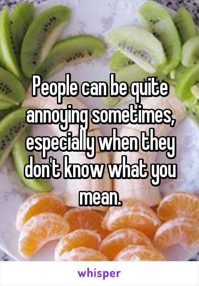 People can be quite annoying sometimes, especially when they don't know what you mean.