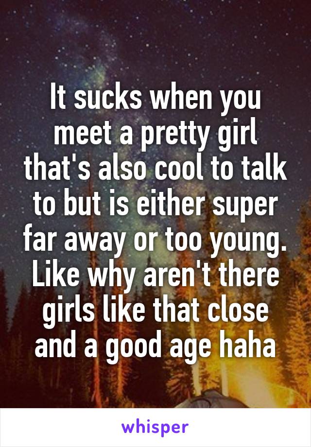 It sucks when you meet a pretty girl that's also cool to talk to but is either super far away or too young. Like why aren't there girls like that close and a good age haha