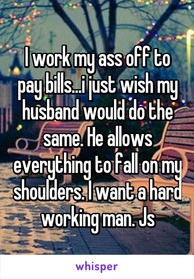I work my ass off to pay bills...i just wish my husband would do the same. He allows everything to fall on my shoulders. I want a hard working man. Js