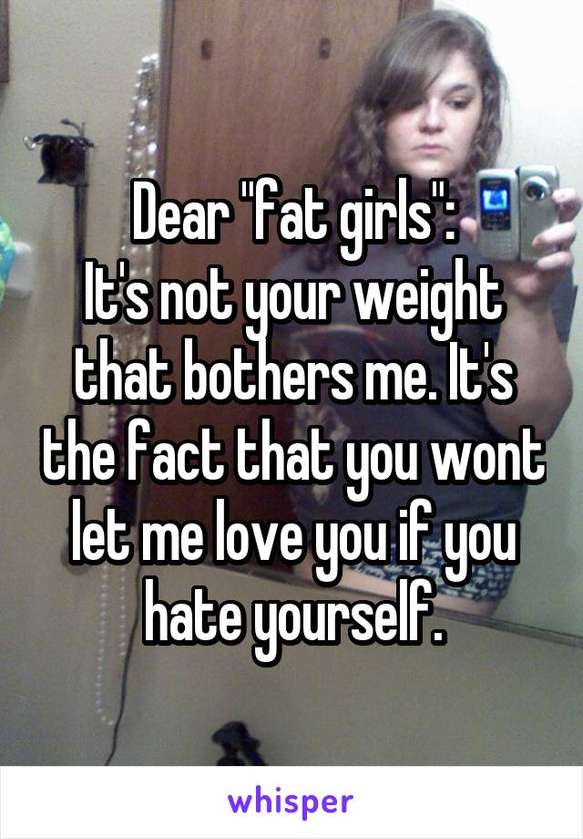 Dear "fat girls":
It's not your weight that bothers me. It's the fact that you wont let me love you if you hate yourself.