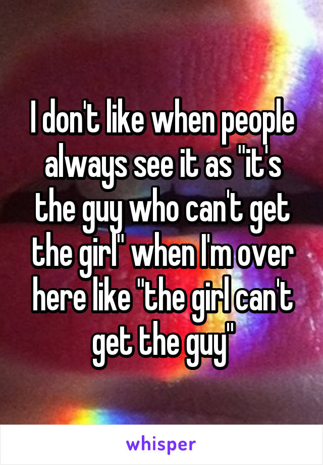 I don't like when people always see it as "it's the guy who can't get the girl" when I'm over here like "the girl can't get the guy"