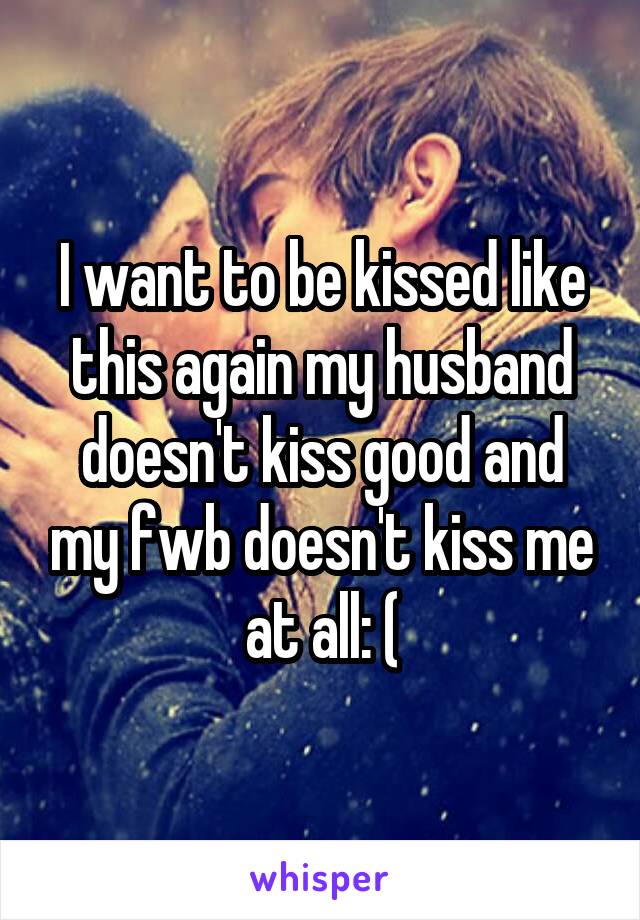 I want to be kissed like this again my husband doesn't kiss good and my fwb doesn't kiss me at all: (