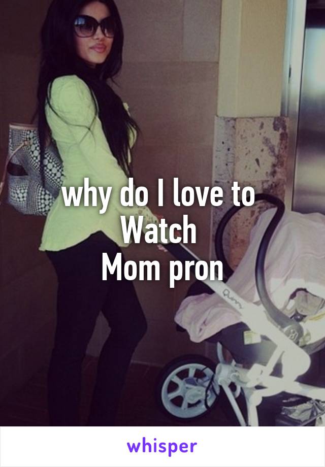 why do I love to 
Watch 
Mom pron