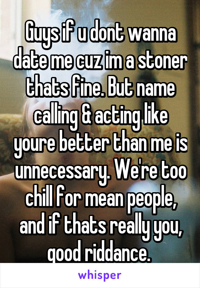 Guys if u dont wanna date me cuz im a stoner thats fine. But name calling & acting like youre better than me is unnecessary. We're too chill for mean people, and if thats really you, good riddance. 