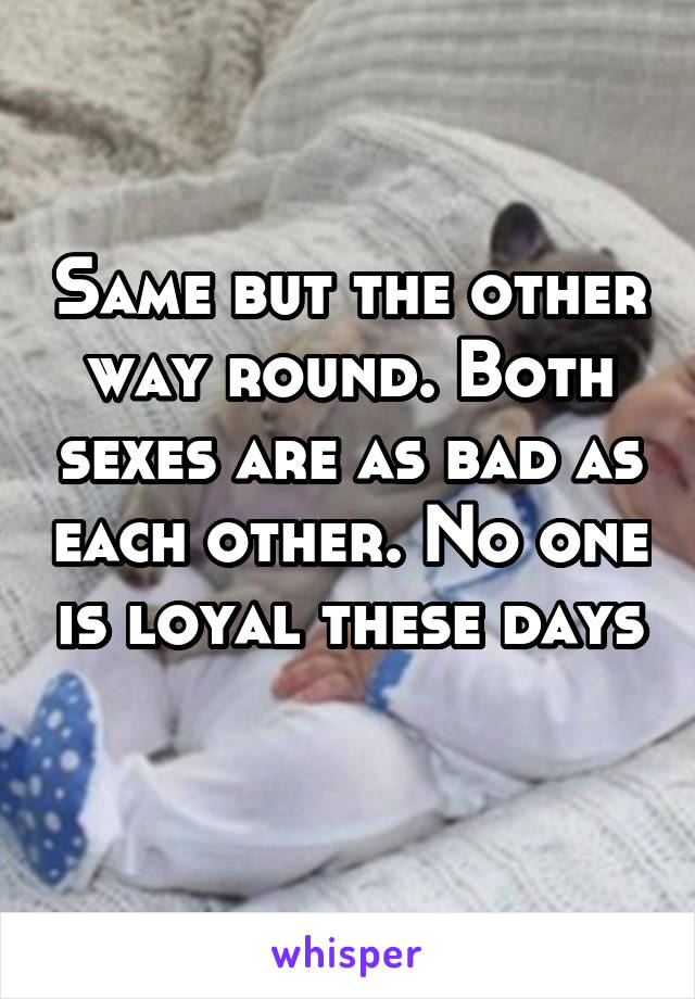 Same but the other way round. Both sexes are as bad as each other. No one is loyal these days 