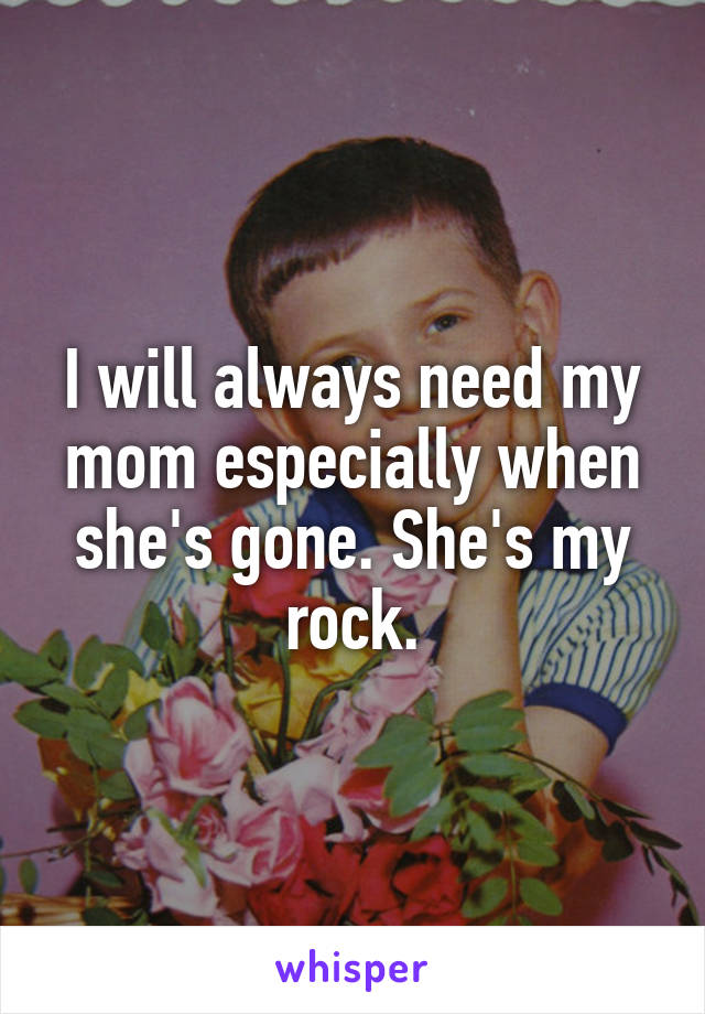 I will always need my mom especially when she's gone. She's my rock.