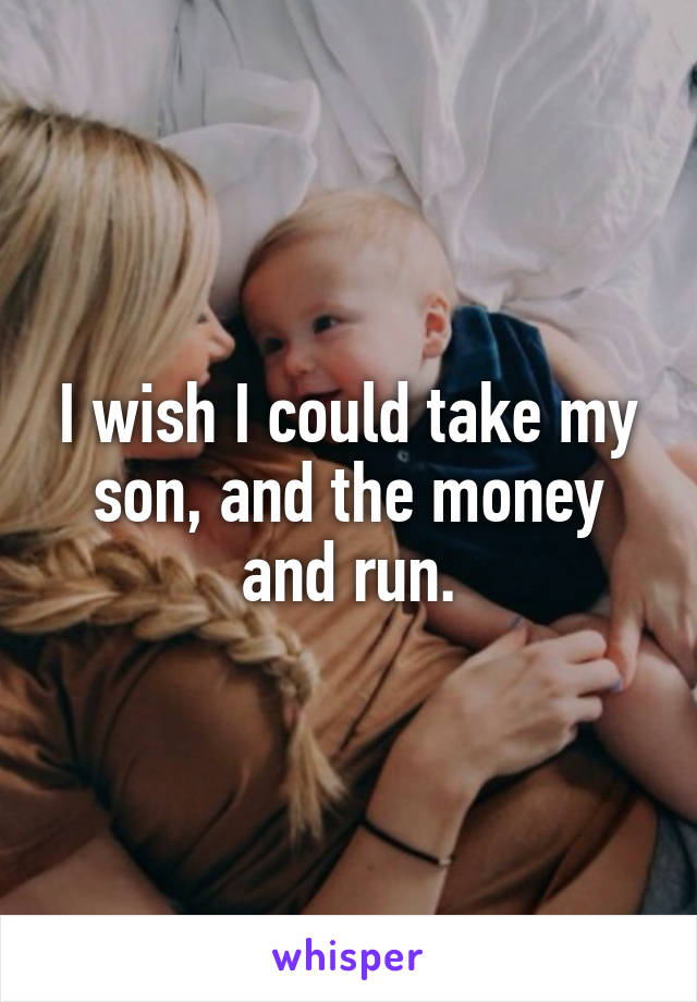 I wish I could take my son, and the money and run.