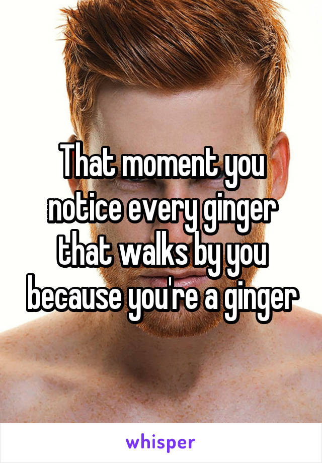 That moment you notice every ginger that walks by you because you're a ginger