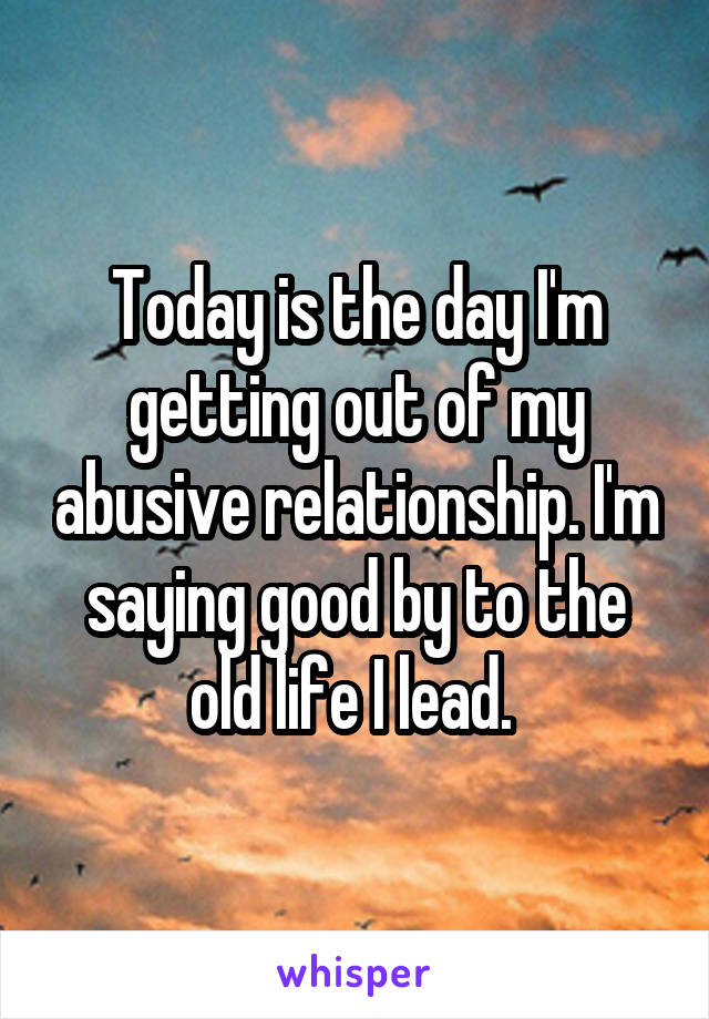 Today is the day I'm getting out of my abusive relationship. I'm saying good by to the old life I lead. 