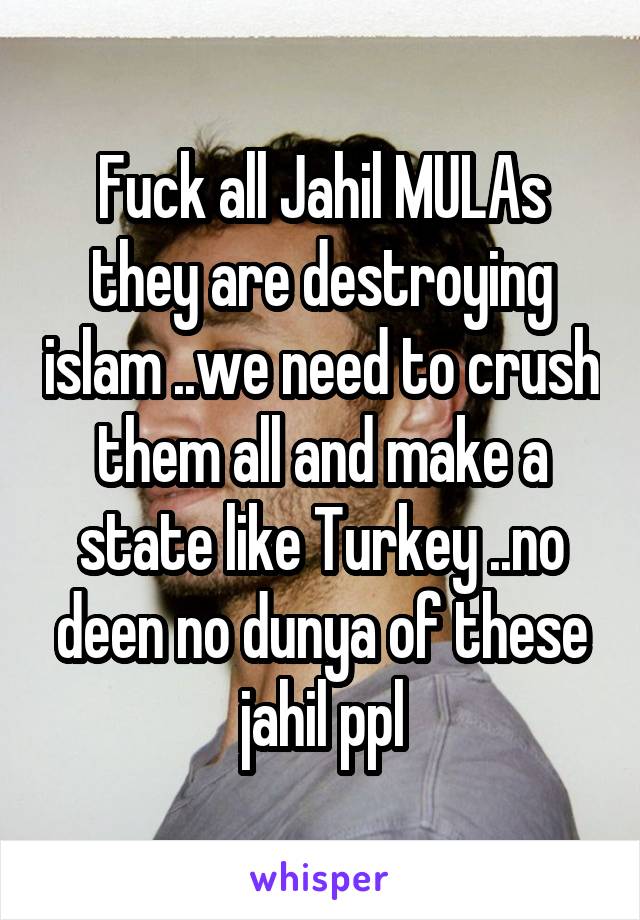 Fuck all Jahil MULAs they are destroying islam ..we need to crush them all and make a state like Turkey ..no deen no dunya of these jahil ppl