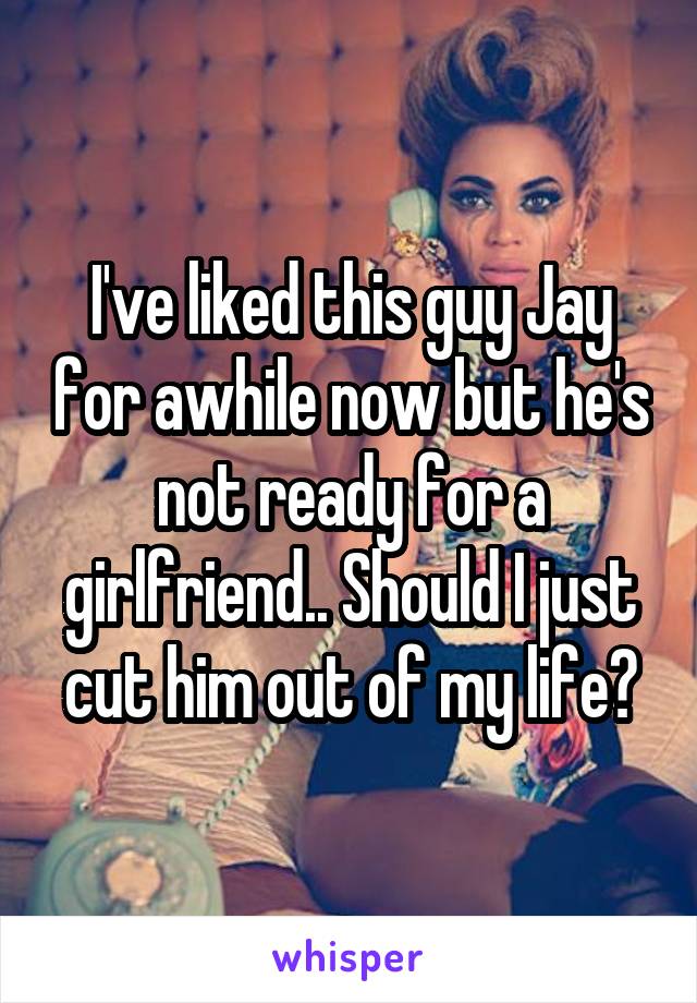 I've liked this guy Jay for awhile now but he's not ready for a girlfriend.. Should I just cut him out of my life?