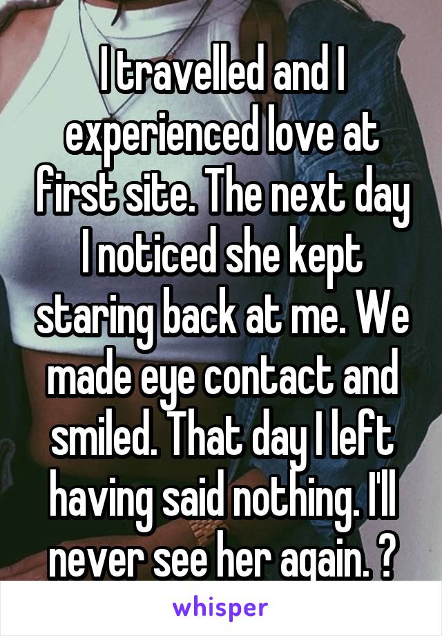 I travelled and I experienced love at first site. The next day I noticed she kept staring back at me. We made eye contact and smiled. That day I left having said nothing. I'll never see her again. 💔