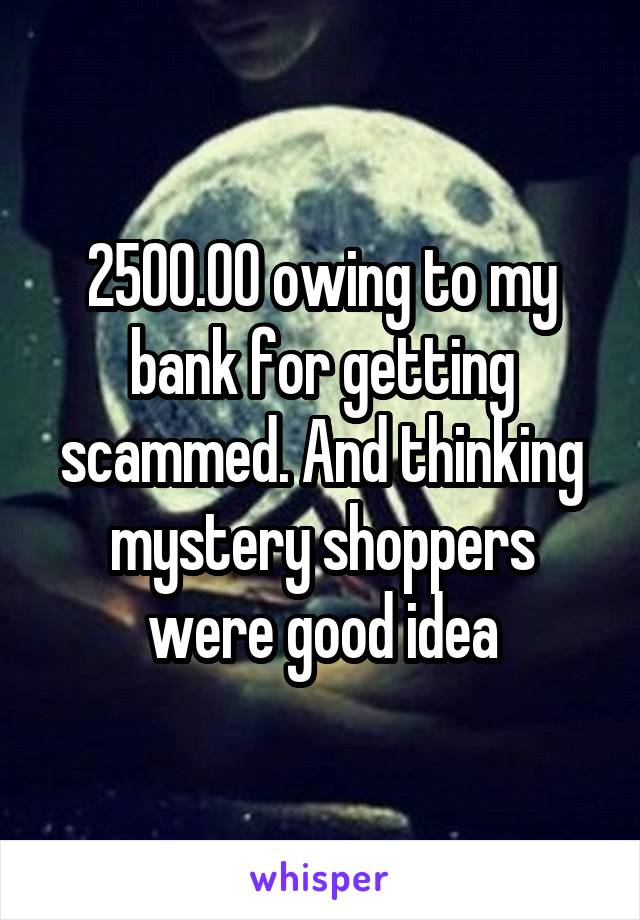 2500.00 owing to my bank for getting scammed. And thinking mystery shoppers were good idea