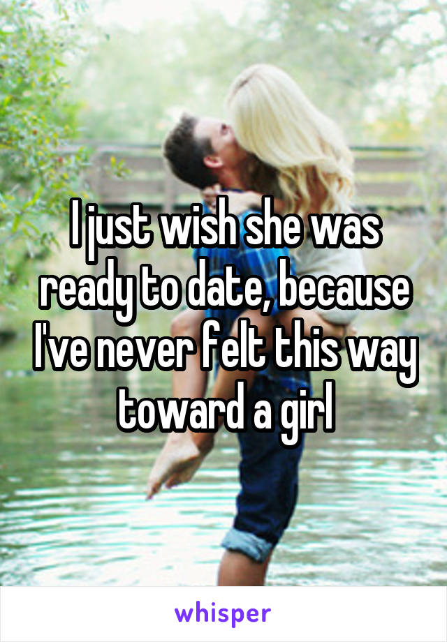 I just wish she was ready to date, because I've never felt this way toward a girl