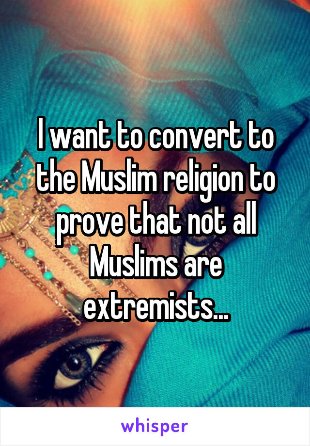 I want to convert to the Muslim religion to prove that not all Muslims are extremists...