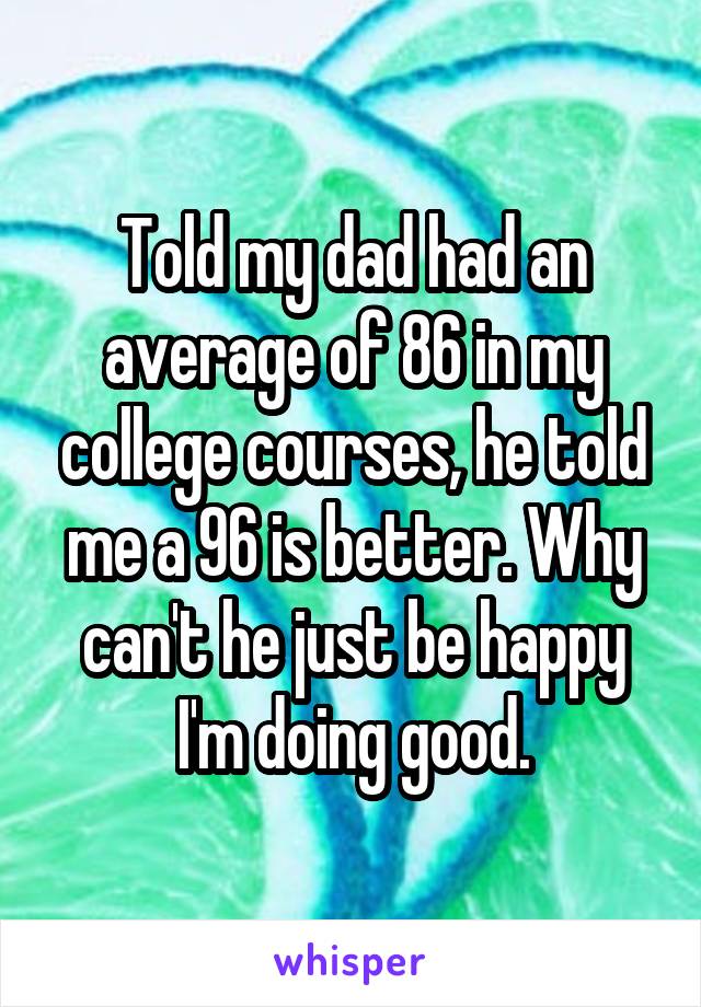 Told my dad had an average of 86 in my college courses, he told me a 96 is better. Why can't he just be happy I'm doing good.