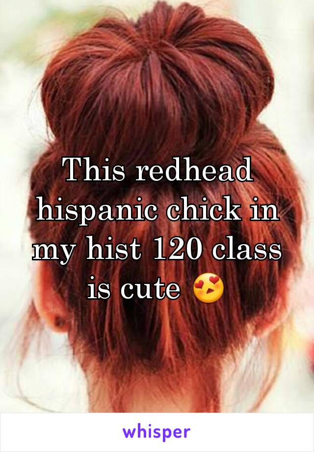 This redhead hispanic chick in my hist 120 class is cute 😍