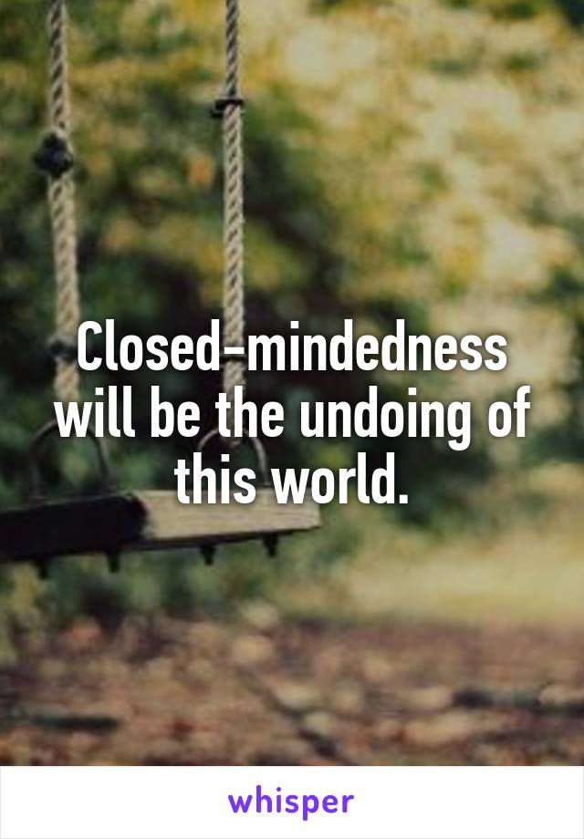 Closed-mindedness will be the undoing of this world.