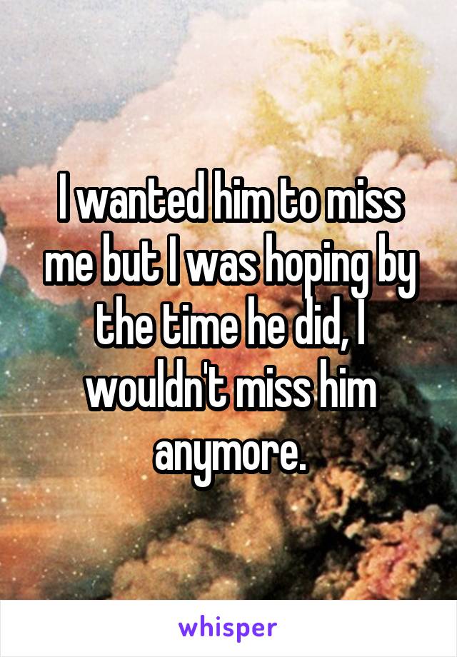 I wanted him to miss me but I was hoping by the time he did, I wouldn't miss him anymore.