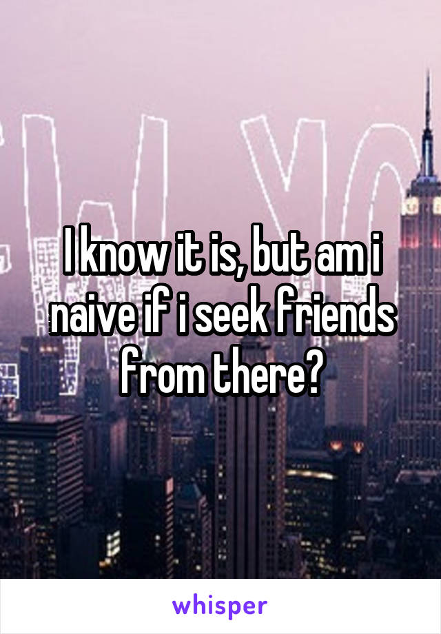 I know it is, but am i naive if i seek friends from there?