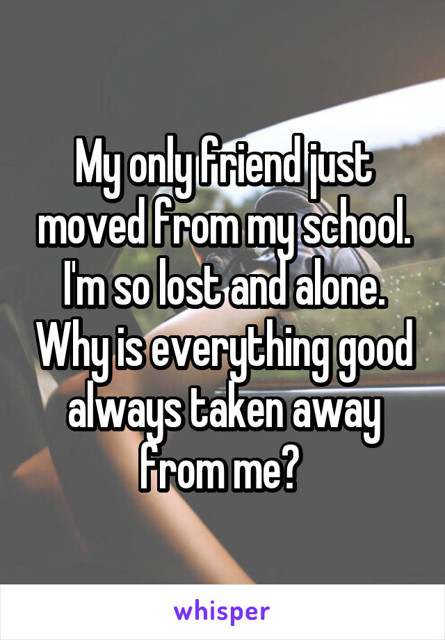 My only friend just moved from my school. I'm so lost and alone. Why is everything good always taken away from me? 